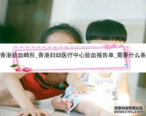 7周香港验血畸形_香港妇幼医疗中心验血报告单_需要什么条件!