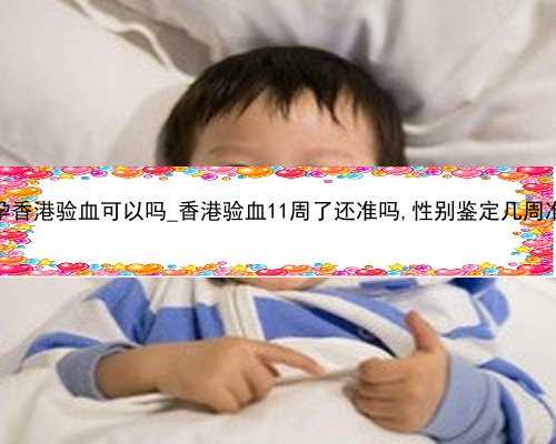 怀孕香港验血可以吗_香港验血11周了还准吗,性别鉴定几周准确
